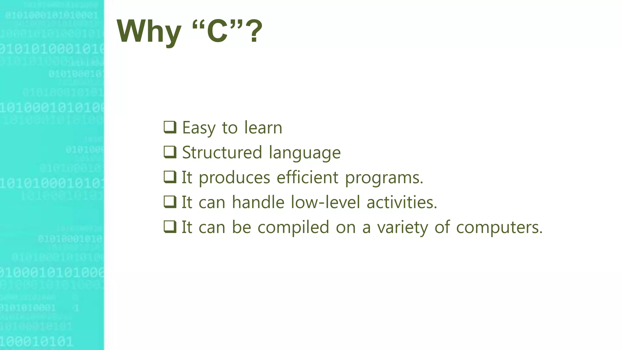 Why “C”?
 Easy to learn
 Structured language
 It produces efficient programs.
 It can handle low-level activities.
 It can be compiled on a variety of computers.
 
