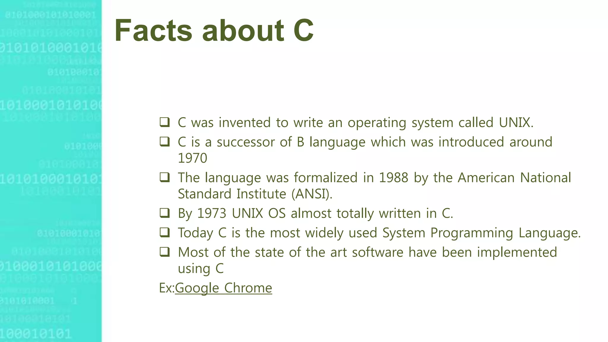 Facts about C
 C was invented to write an operating system called UNIX.
 C is a successor of B language which was introduced around
1970
 The language was formalized in 1988 by the American National
Standard Institute (ANSI).
 By 1973 UNIX OS almost totally written in C.
 Today C is the most widely used System Programming Language.
 Most of the state of the art software have been implemented
using C
Ex:Google Chrome
 