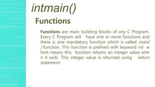 intmain()
Functions
Functions are main building blocks of any C Program.
Every C Program will have one or more functions and
there is one mandatory function which is called main(
) function. This function is prefixed with keyword int w
hich means this function returns an integer value whe
n it exits. This integer value is returned using return
statement
 