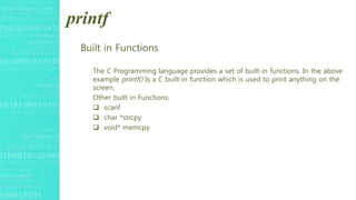 printf
Built in Functions
The C Programming language provides a set of built-in functions. In the above
example printf() Is a C built-in function which is used to print anything on the
screen.
Other built in Functions:
 scanf
 char *strcpy
 void* memcpy
 