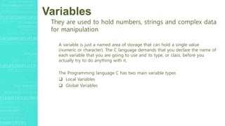 Variables
They are used to hold numbers, strings and complex data
for manipulation
A variable is just a named area of storage that can hold a single value
(numeric or character). The C language demands that you declare the name of
each variable that you are going to use and its type, or class, before you
actually try to do anything with it.
The Programming language C has two main variable types
 Local Variables
 Global Variables
 