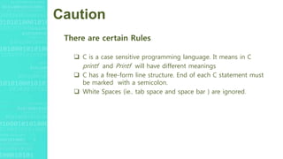 Caution
There are certain Rules
 C is a case sensitive programming language. It means in C
printf and Printf will have different meanings
 C has a free-form line structure. End of each C statement must
be marked with a semicolon.
 White Spaces (ie.. tab space and space bar ) are ignored.
 