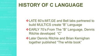 HISTORY OF C LANGUAGE
LATE 60’s:MIT,GE and Bell labs partnered to
build MULTICS create “B” Language
EARLY 70’s:From The “B” Language, Dennis
Ritchie developed “C”
Later Dennis Ritchie and Brian Kernighan
together published “The white book”
 