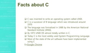 Facts about C
 C was invented to write an operating system called UNIX.
 C is a successor of B language which was introduced around
1970
 The language was formalized in 1988 by the American National
Standard Institute (ANSI).
 By 1973 UNIX OS almost totally written in C.
 Today C is the most widely used System Programming Language.
 Most of the state of the art software have been implemented
using C
Ex:Google Chrome
 