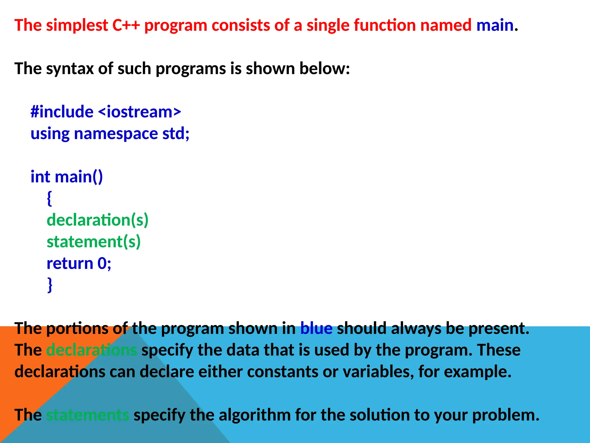 The simplest C++ program consists of a single function named main.
The syntax of such programs is shown below:
#include <iostream>
using namespace std;
int main()
{
declaration(s)
statement(s)
return 0;
}
The portions of the program shown in blue should always be present.
The declarations specify the data that is used by the program. These
declarations can declare either constants or variables, for example.
The statements specify the algorithm for the solution to your problem.
 