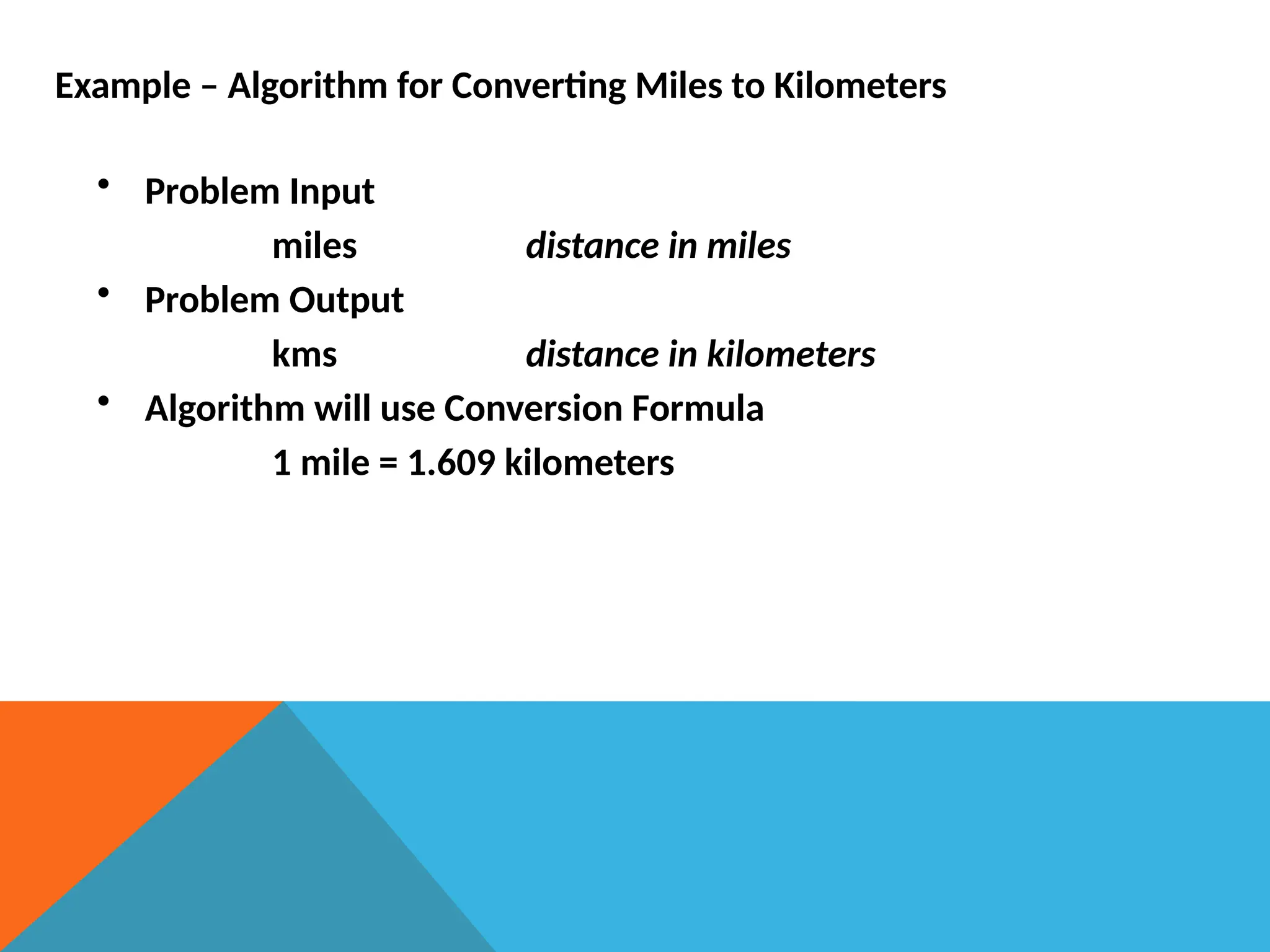 Example – Algorithm for Converting Miles to Kilometers
• Problem Input
miles distance in miles
• Problem Output
kms distance in kilometers
• Algorithm will use Conversion Formula
1 mile = 1.609 kilometers
 