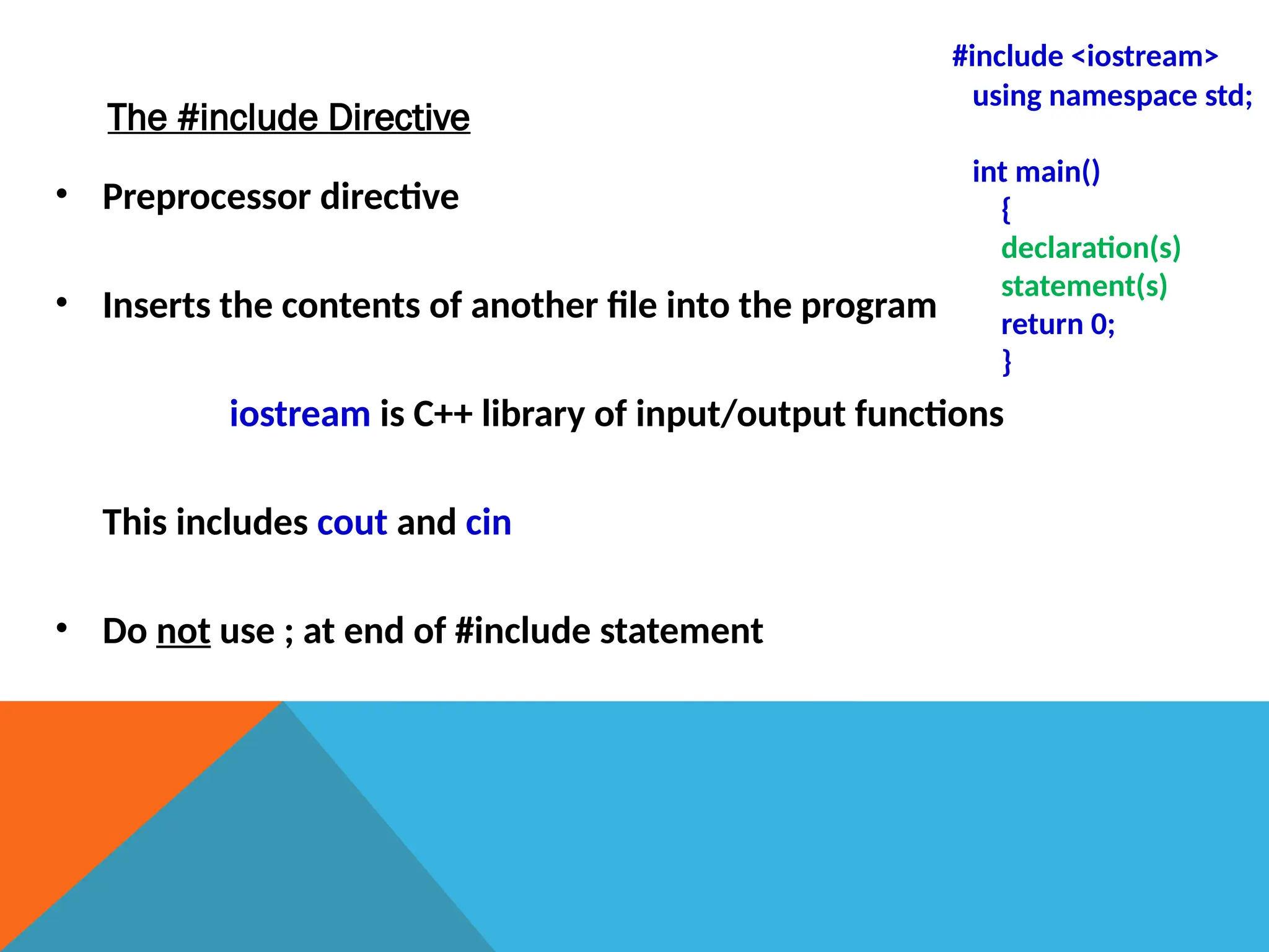 The #include Directive
• Preprocessor directive
• Inserts the contents of another file into the program
iostream is C++ library of input/output functions
This includes cout and cin
• Do not use ; at end of #include statement
#include <iostream>
using namespace std;
int main()
{
declaration(s)
statement(s)
return 0;
}
 