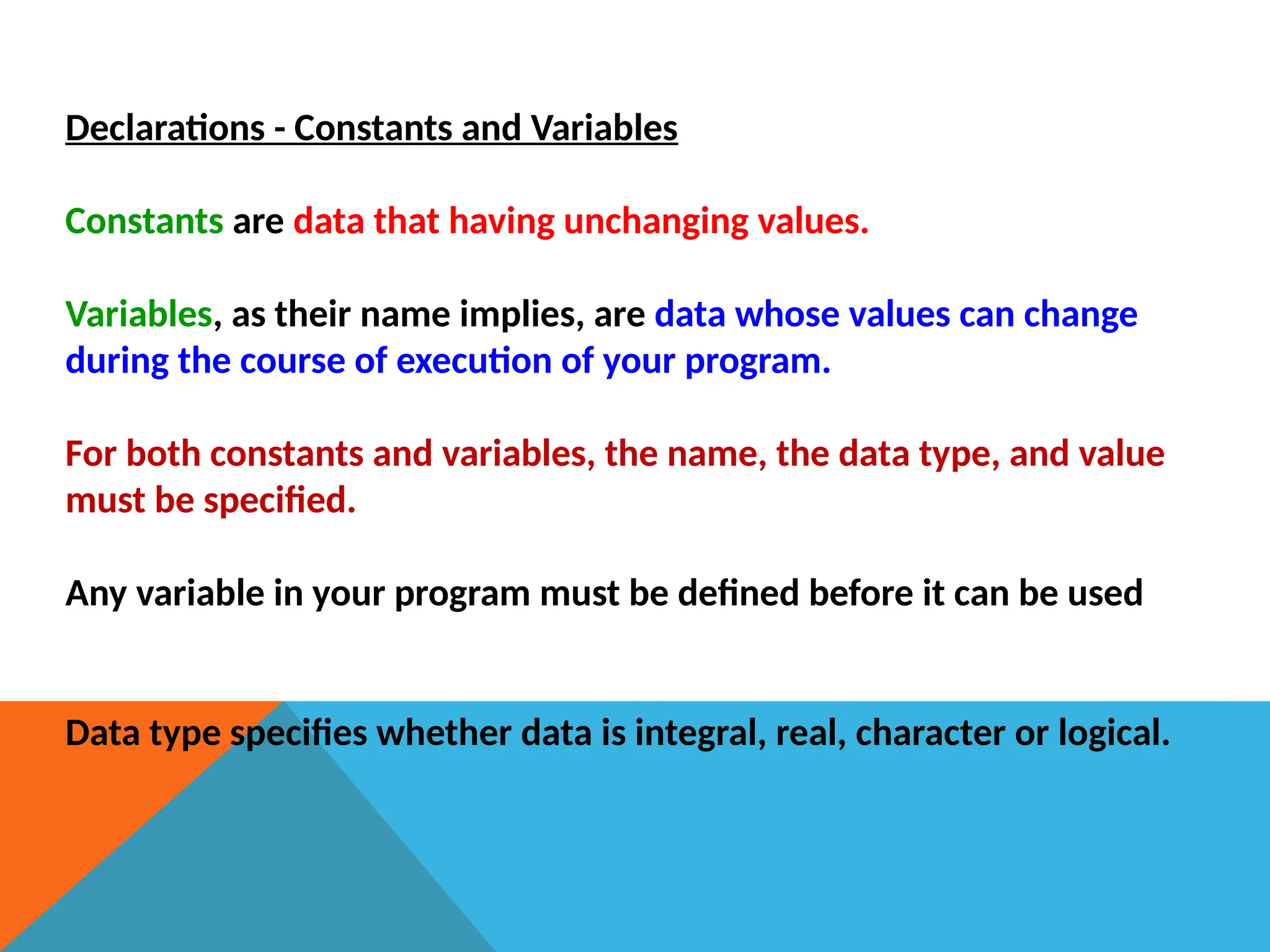 Declarations - Constants and Variables
Constants are data that having unchanging values.
Variables, as their name implies, are data whose values can change
during the course of execution of your program.
For both constants and variables, the name, the data type, and value
must be specified.
Any variable in your program must be defined before it can be used
Data type specifies whether data is integral, real, character or logical.
 