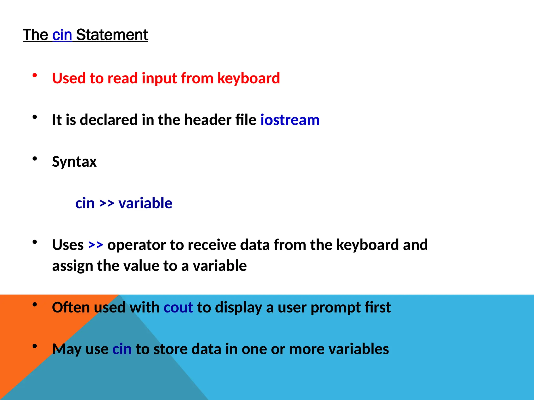 The cin Statement
• Used to read input from keyboard
• It is declared in the header file iostream
• Syntax
cin >> variable
• Uses >> operator to receive data from the keyboard and
assign the value to a variable
• Often used with cout to display a user prompt first
• May use cin to store data in one or more variables
 