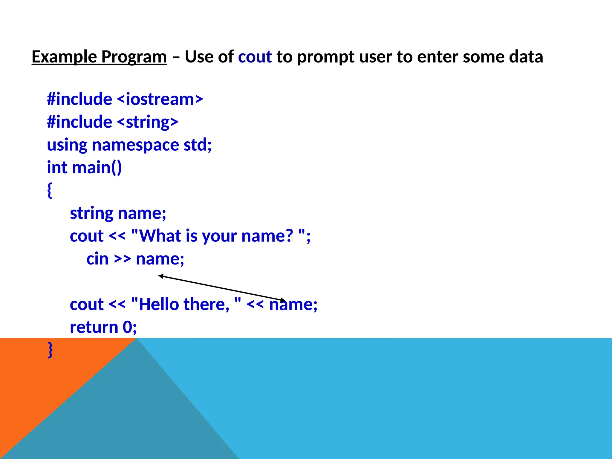 Example Program – Use of cout to prompt user to enter some data
#include <iostream>
#include <string>
using namespace std;
int main()
{
string name;
cout << "What is your name? ";
cin >> name;
cout << "Hello there, " << name;
return 0;
}
 
