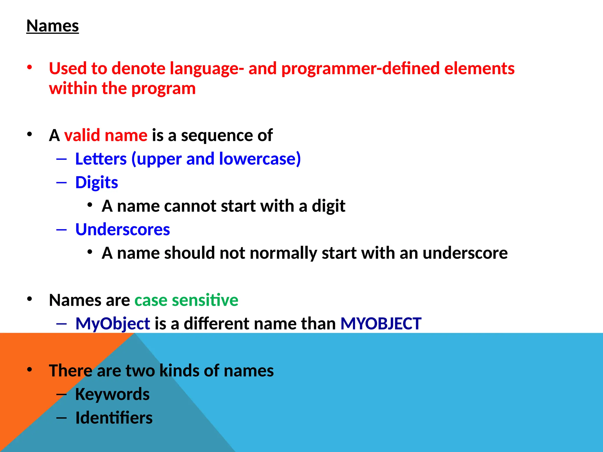 Names
• Used to denote language- and programmer-defined elements
within the program
• A valid name is a sequence of
– Letters (upper and lowercase)
– Digits
• A name cannot start with a digit
– Underscores
• A name should not normally start with an underscore
• Names are case sensitive
– MyObject is a different name than MYOBJECT
• There are two kinds of names
– Keywords
– Identifiers
 