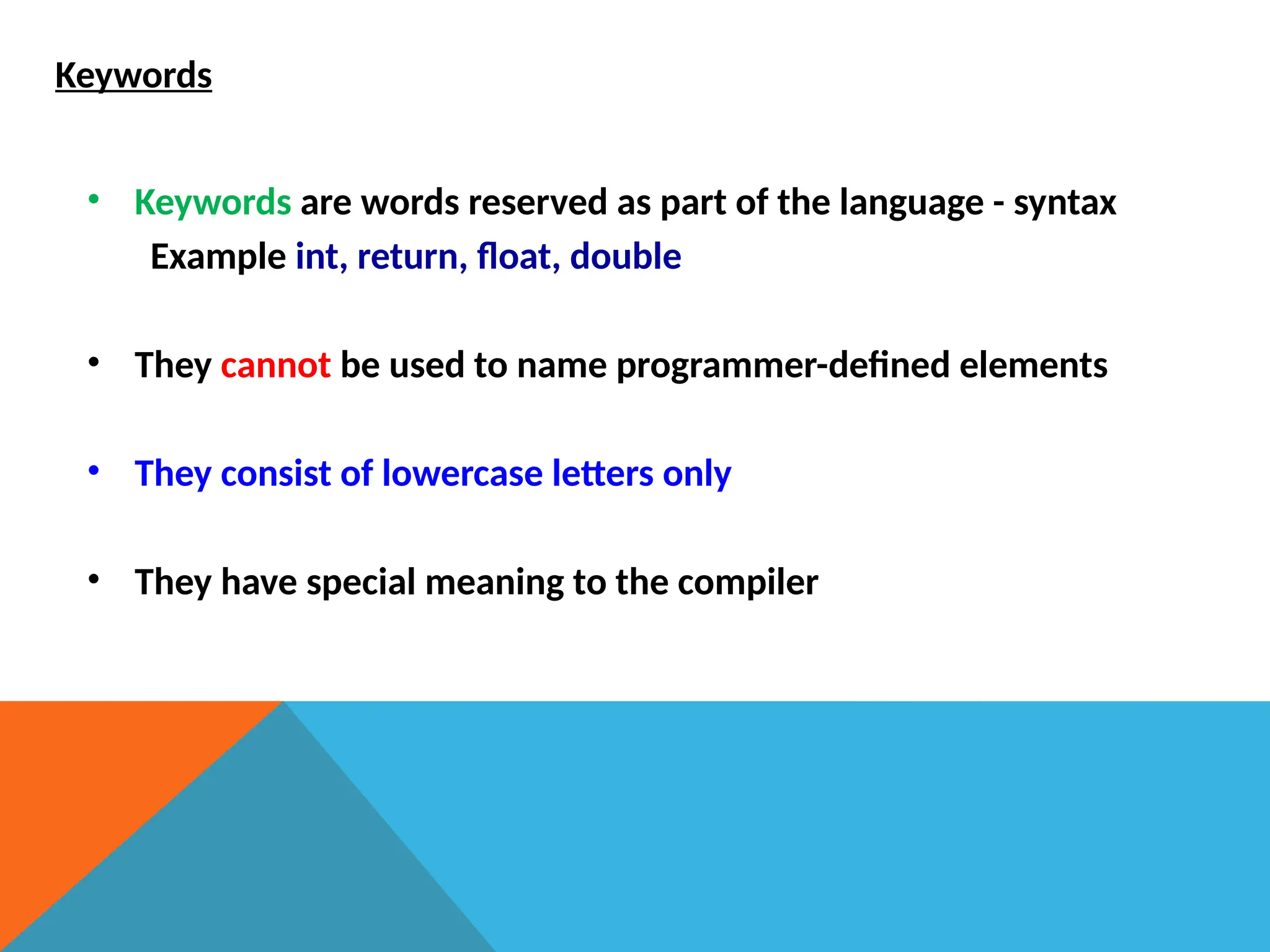 Keywords
• Keywords are words reserved as part of the language - syntax
Example int, return, float, double
• They cannot be used to name programmer-defined elements
• They consist of lowercase letters only
• They have special meaning to the compiler
 