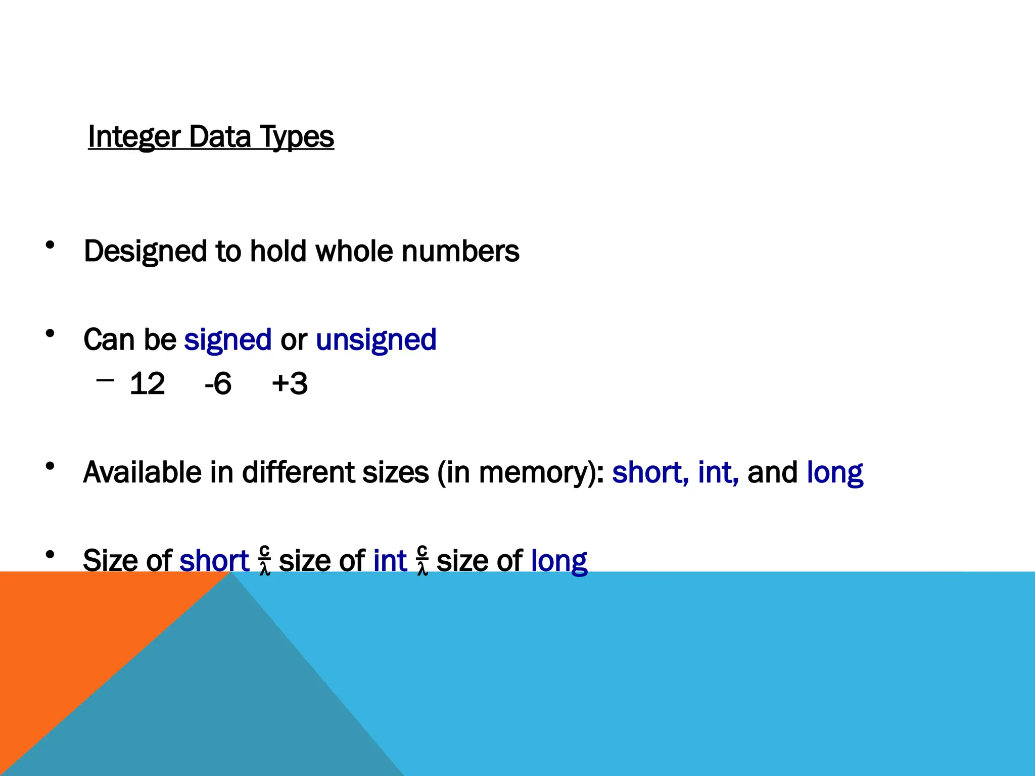 Integer Data Types
• Designed to hold whole numbers
• Can be signed or unsigned
– 12 -6 +3
• Available in different sizes (in memory): short, int, and long
• Size of short  size of int  size of long
 