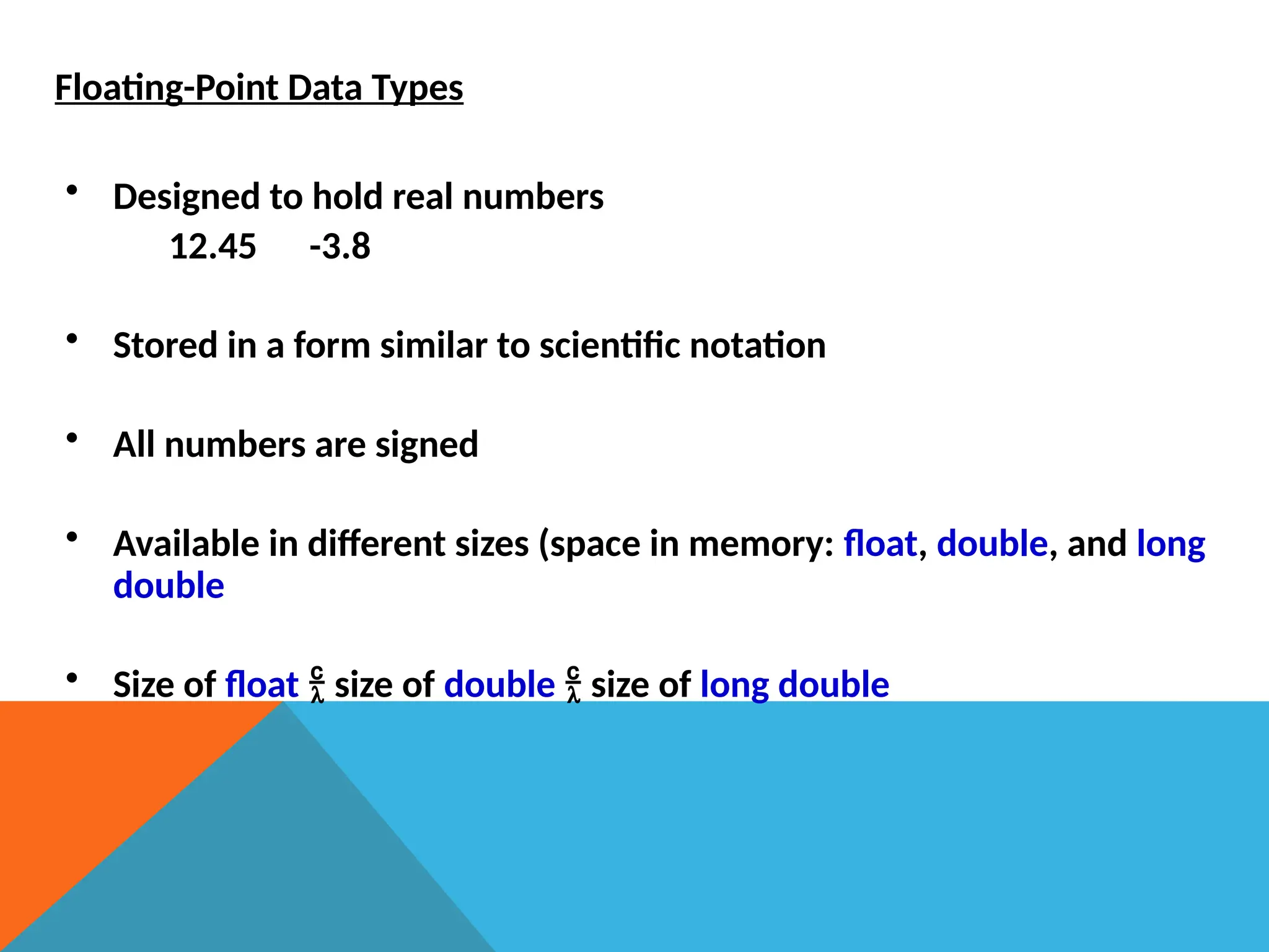 Floating-Point Data Types
• Designed to hold real numbers
12.45 -3.8
• Stored in a form similar to scientific notation
• All numbers are signed
• Available in different sizes (space in memory: float, double, and long
double
• Size of float  size of double  size of long double
 