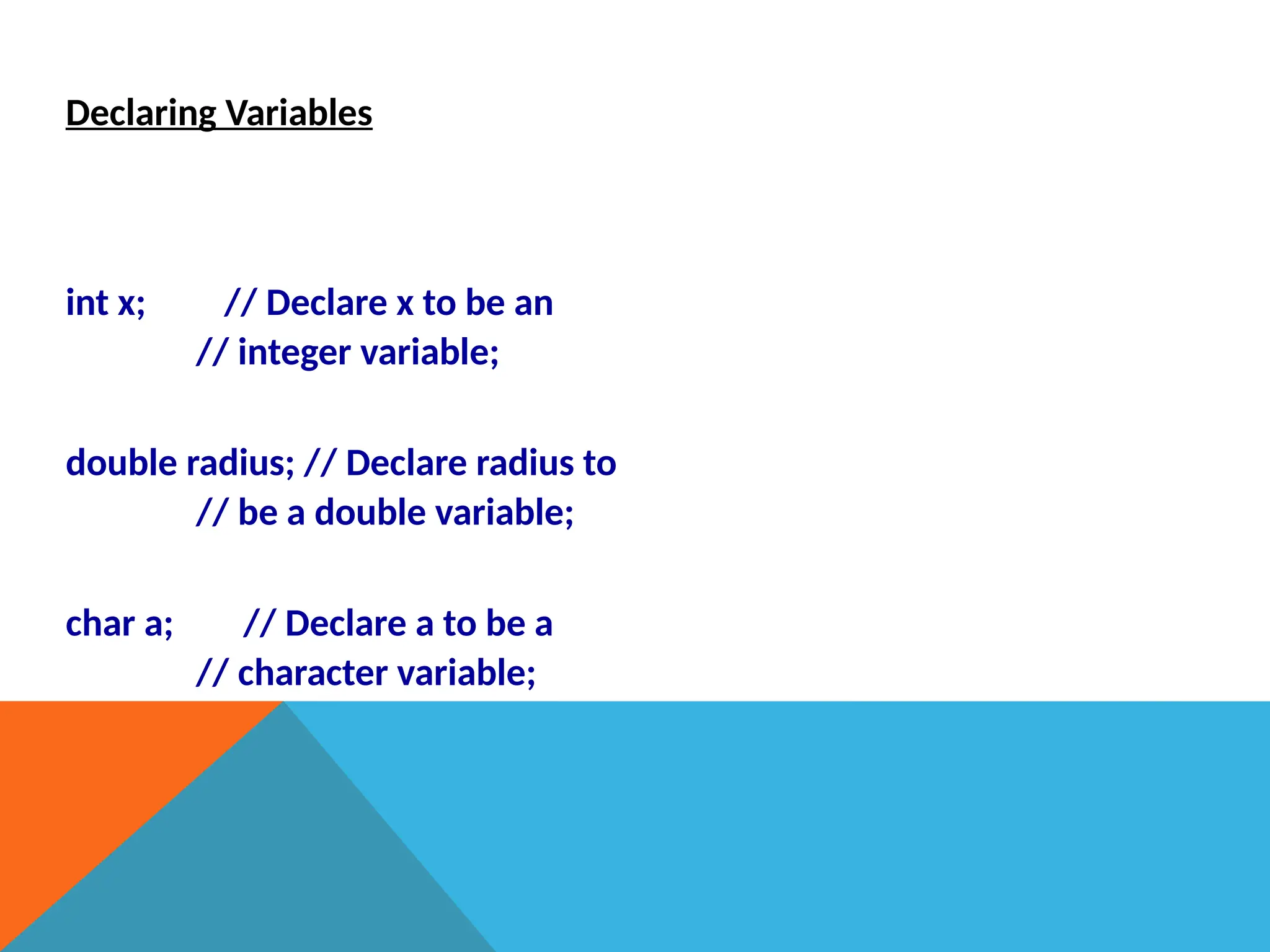 Declaring Variables
int x; // Declare x to be an
// integer variable;
double radius; // Declare radius to
// be a double variable;
char a; // Declare a to be a
// character variable;
 