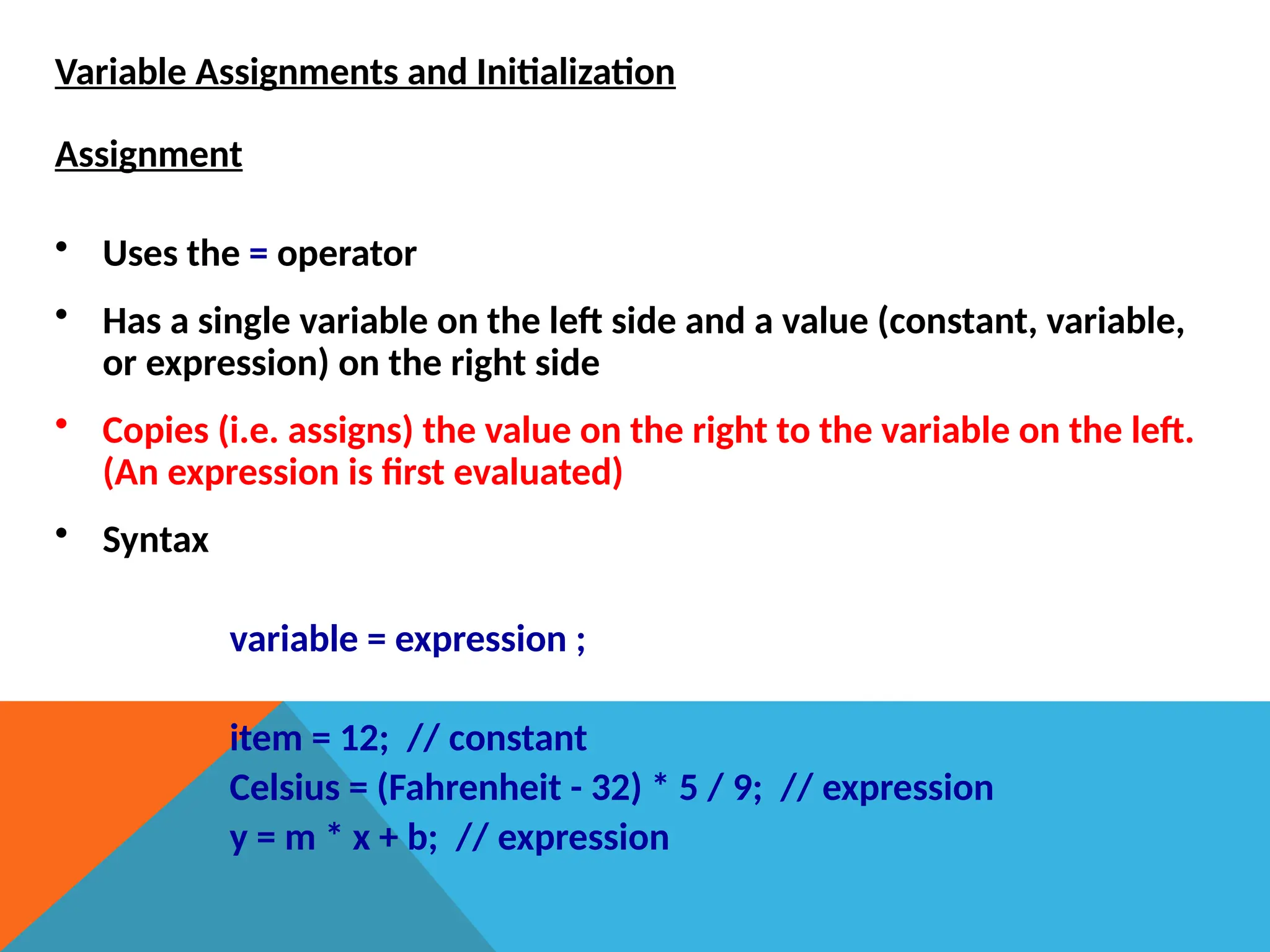Variable Assignments and Initialization
Assignment
• Uses the = operator
• Has a single variable on the left side and a value (constant, variable,
or expression) on the right side
• Copies (i.e. assigns) the value on the right to the variable on the left.
(An expression is first evaluated)
• Syntax
variable = expression ;
item = 12; // constant
Celsius = (Fahrenheit - 32) * 5 / 9; // expression
y = m * x + b; // expression
 