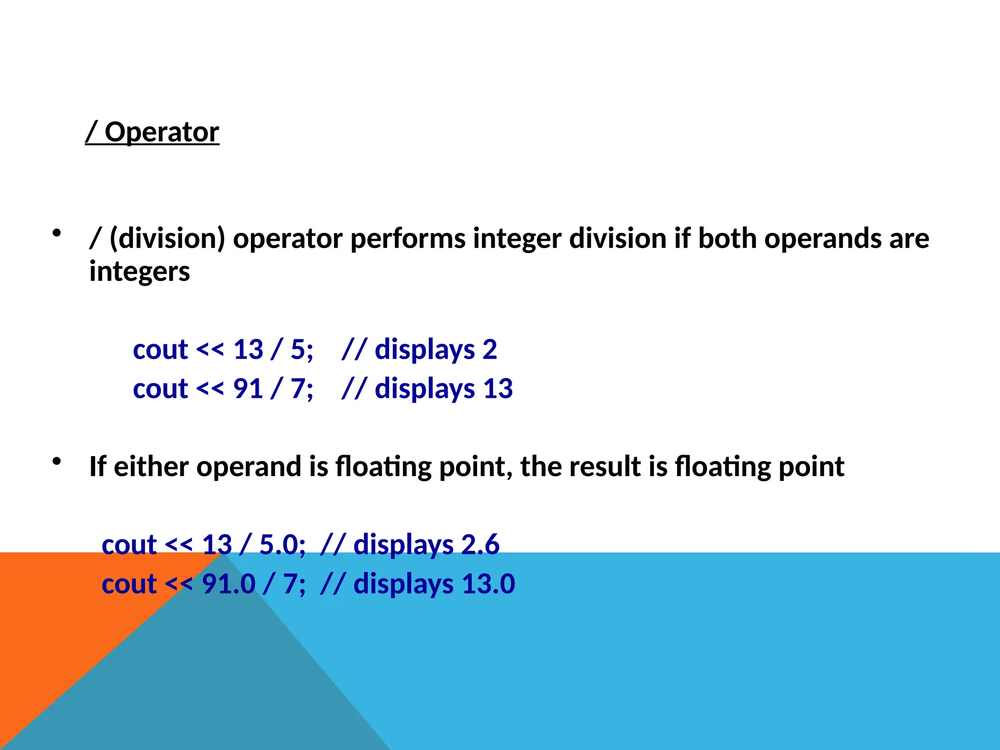 / Operator
• / (division) operator performs integer division if both operands are
integers
cout << 13 / 5; // displays 2
cout << 91 / 7; // displays 13
• If either operand is floating point, the result is floating point
cout << 13 / 5.0; // displays 2.6
cout << 91.0 / 7; // displays 13.0
 