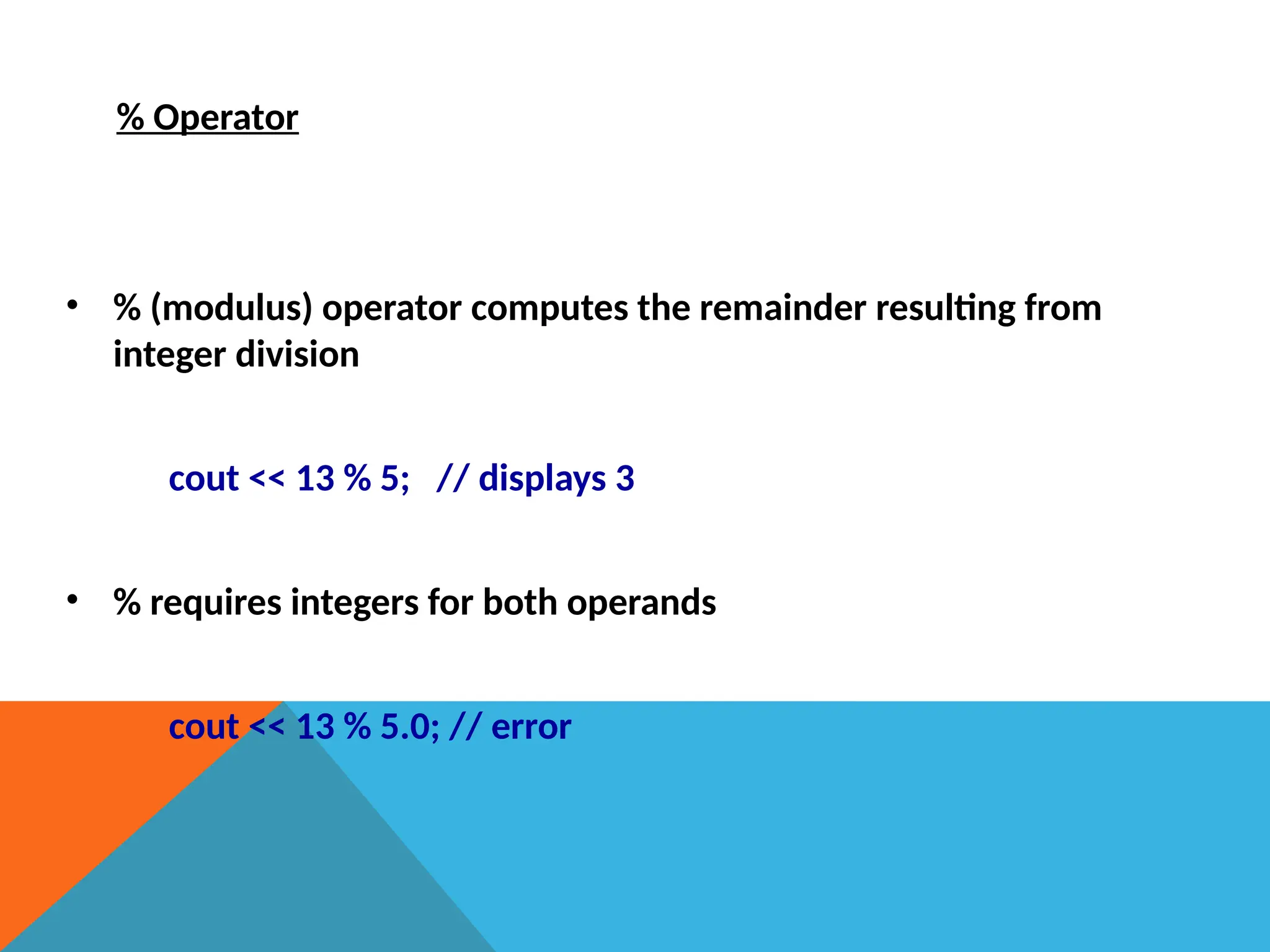 % Operator
• % (modulus) operator computes the remainder resulting from
integer division
cout << 13 % 5; // displays 3
• % requires integers for both operands
cout << 13 % 5.0; // error
 