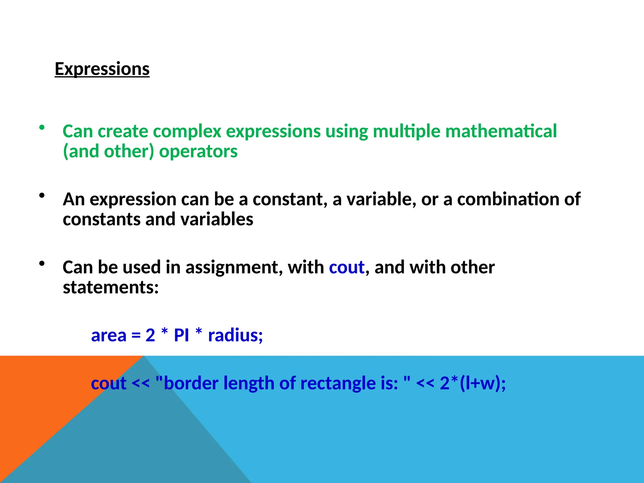 Expressions
• Can create complex expressions using multiple mathematical
(and other) operators
• An expression can be a constant, a variable, or a combination of
constants and variables
• Can be used in assignment, with cout, and with other
statements:
area = 2 * PI * radius;
cout << "border length of rectangle is: " << 2*(l+w);
 