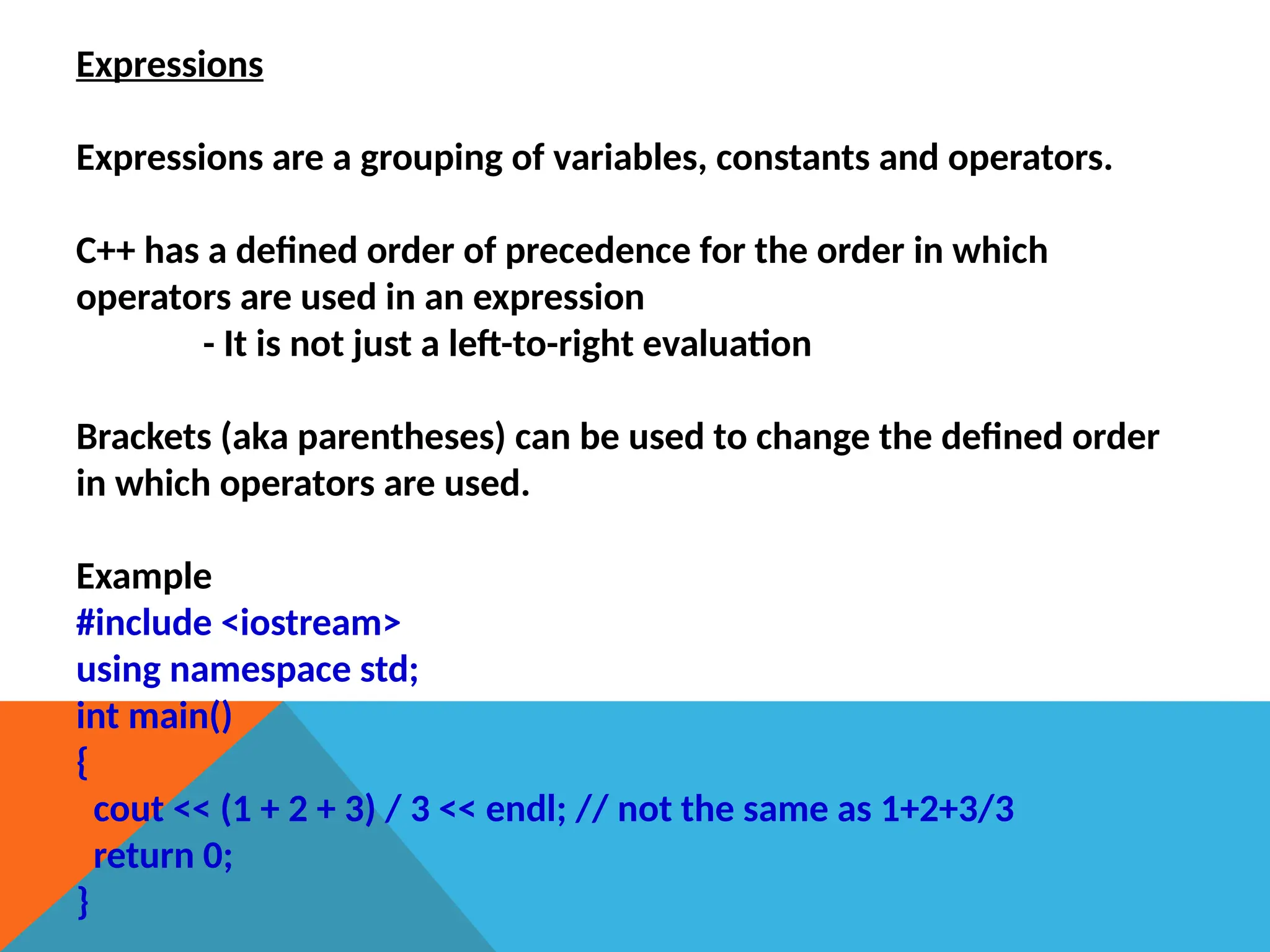 Expressions
Expressions are a grouping of variables, constants and operators.
C++ has a defined order of precedence for the order in which
operators are used in an expression
- It is not just a left-to-right evaluation
Brackets (aka parentheses) can be used to change the defined order
in which operators are used.
Example
#include <iostream>
using namespace std;
int main()
{
cout << (1 + 2 + 3) / 3 << endl; // not the same as 1+2+3/3
return 0;
}
 