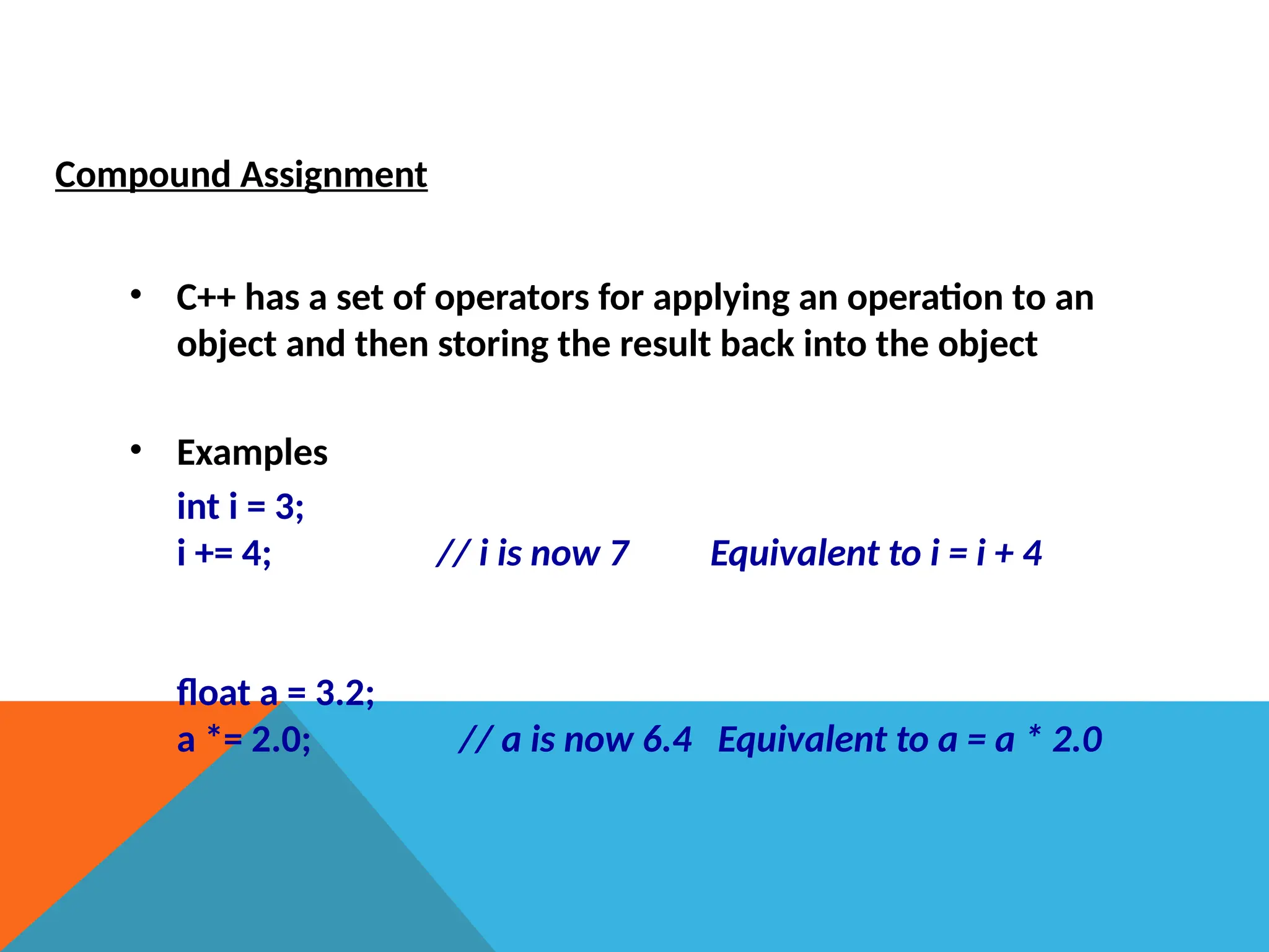 Compound Assignment
• C++ has a set of operators for applying an operation to an
object and then storing the result back into the object
• Examples
int i = 3;
i += 4; // i is now 7 Equivalent to i = i + 4
float a = 3.2;
a *= 2.0; // a is now 6.4 Equivalent to a = a * 2.0
 