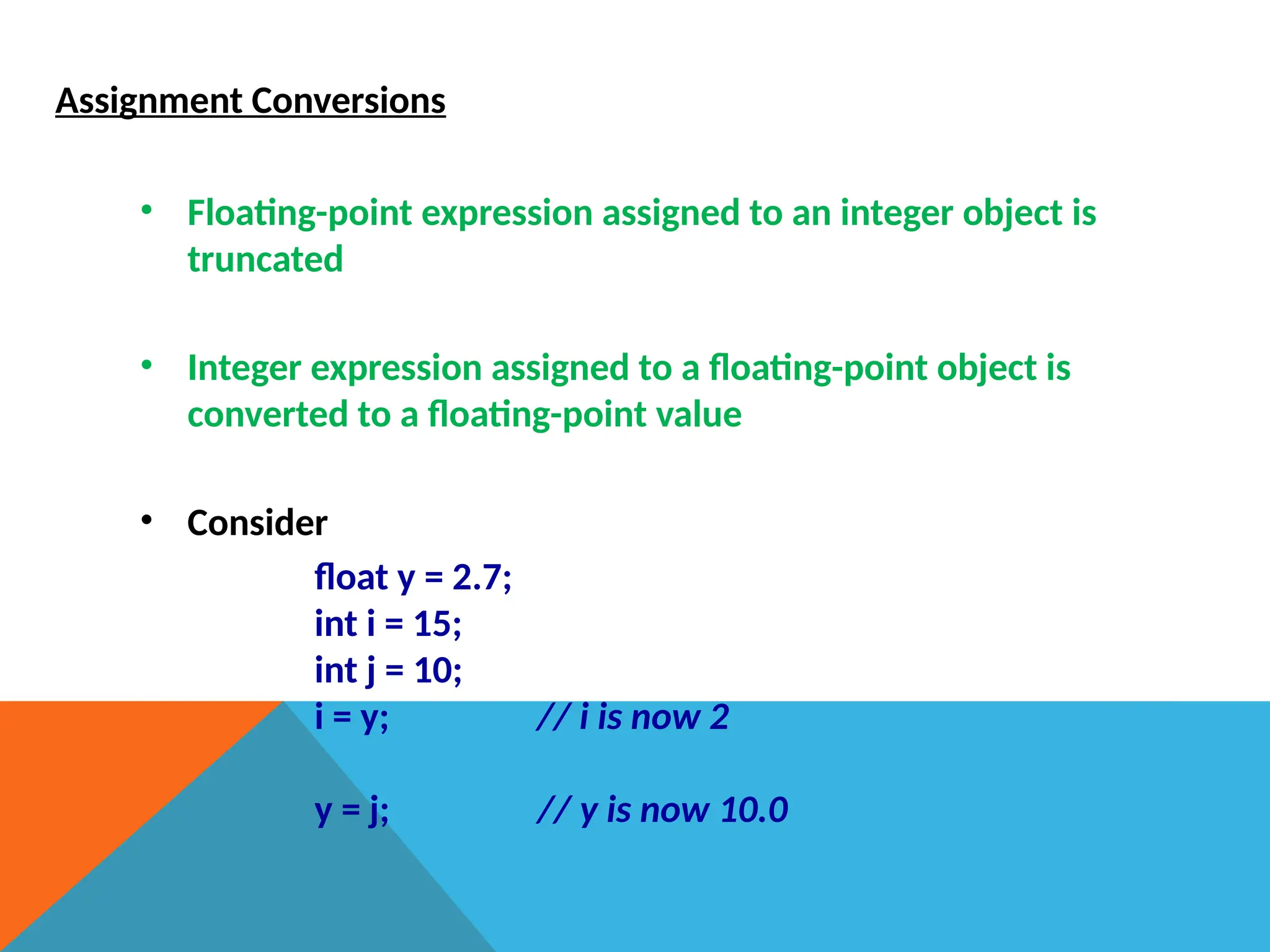 Assignment Conversions
• Floating-point expression assigned to an integer object is
truncated
• Integer expression assigned to a floating-point object is
converted to a floating-point value
• Consider
float y = 2.7;
int i = 15;
int j = 10;
i = y; // i is now 2
y = j; // y is now 10.0
 