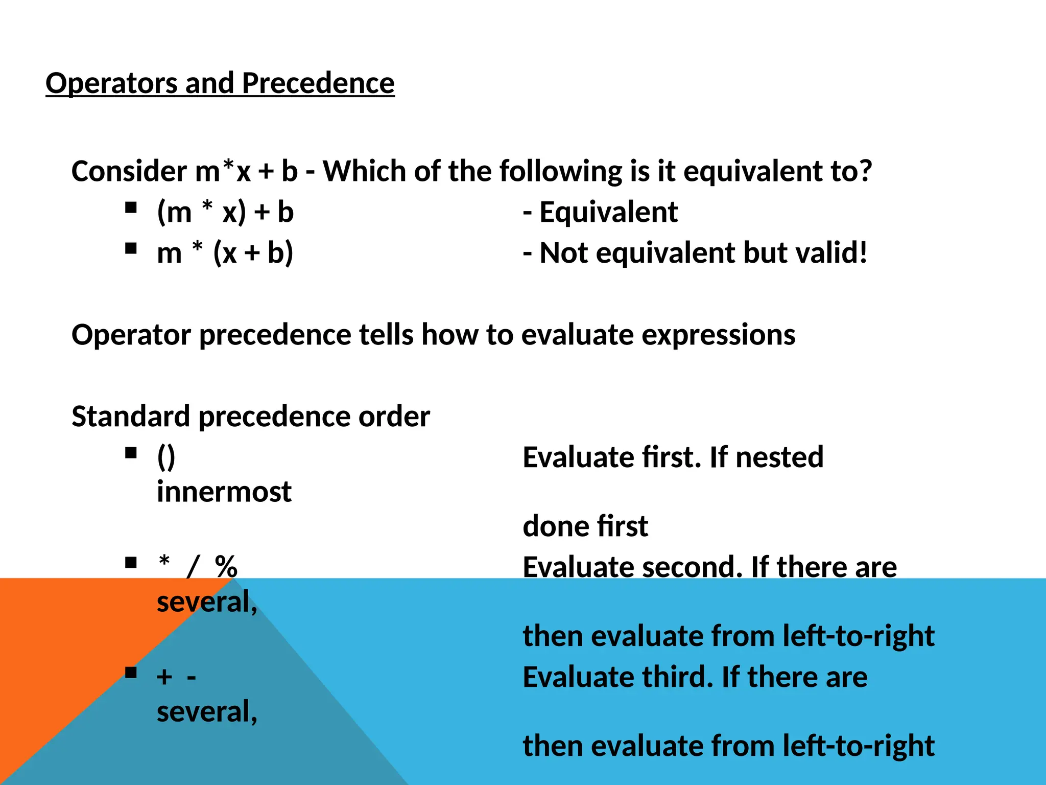 Operators and Precedence
Consider m*x + b - Which of the following is it equivalent to?
 (m * x) + b - Equivalent
 m * (x + b) - Not equivalent but valid!
Operator precedence tells how to evaluate expressions
Standard precedence order
 () Evaluate first. If nested
innermost
done first
 * / % Evaluate second. If there are
several,
then evaluate from left-to-right
 + - Evaluate third. If there are
several,
then evaluate from left-to-right
 