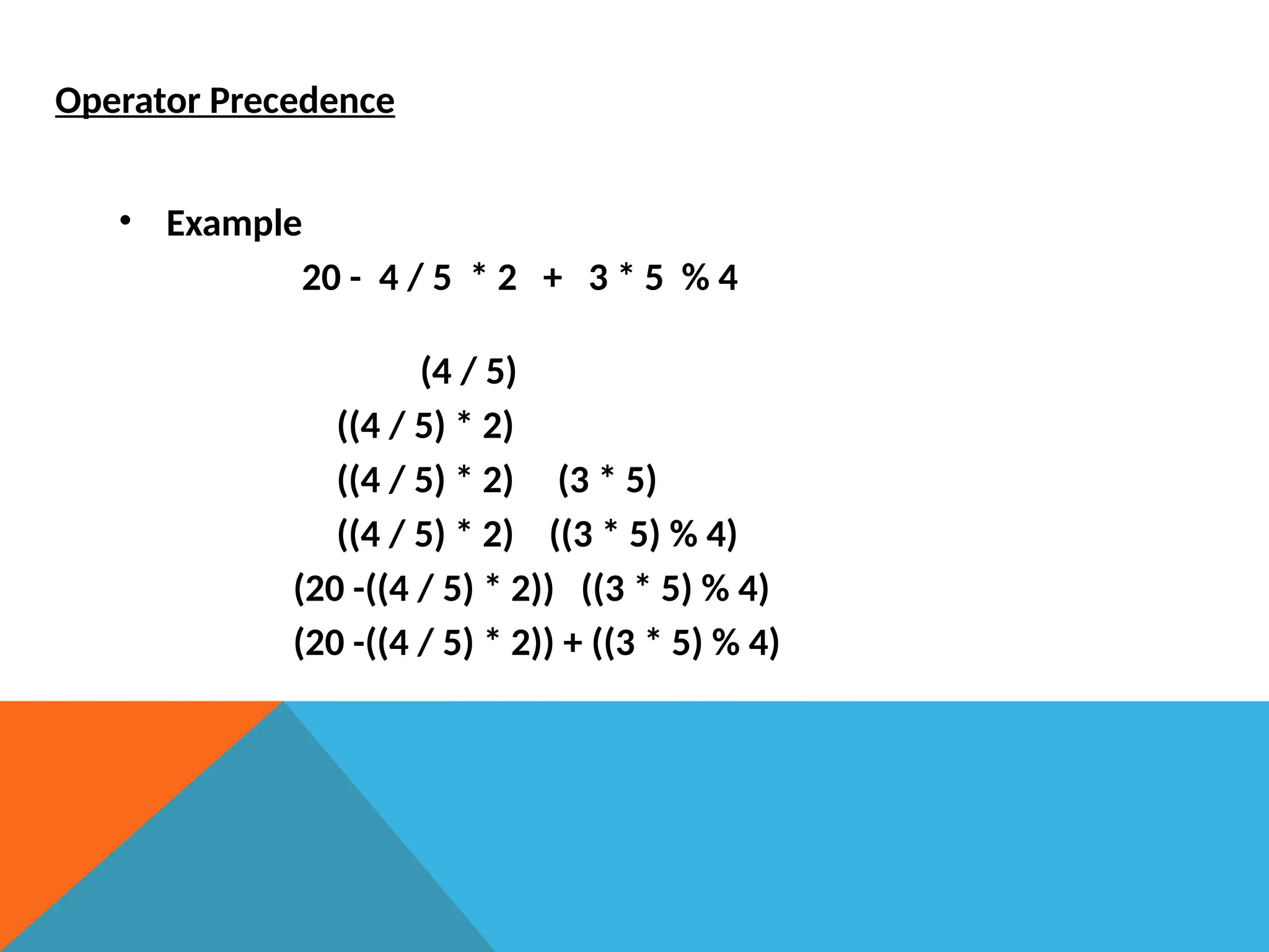 Operator Precedence
• Example
20 - 4 / 5 * 2 + 3 * 5 % 4
(4 / 5)
((4 / 5) * 2)
((4 / 5) * 2) (3 * 5)
((4 / 5) * 2) ((3 * 5) % 4)
(20 -((4 / 5) * 2)) ((3 * 5) % 4)
(20 -((4 / 5) * 2)) + ((3 * 5) % 4)
 