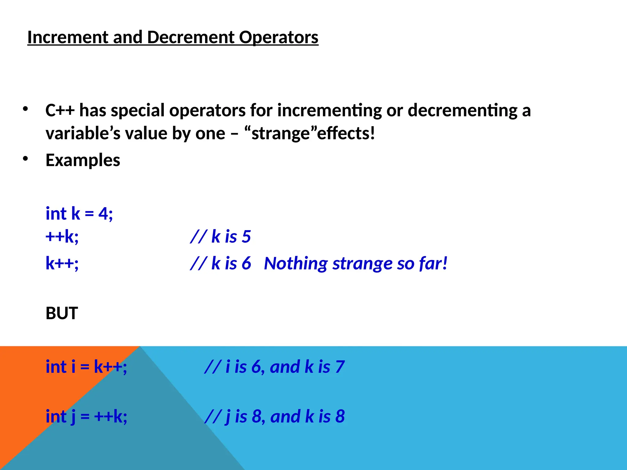 Increment and Decrement Operators
• C++ has special operators for incrementing or decrementing a
variable’s value by one – “strange”effects!
• Examples
int k = 4;
++k; // k is 5
k++; // k is 6 Nothing strange so far!
BUT
int i = k++; // i is 6, and k is 7
int j = ++k; // j is 8, and k is 8
 