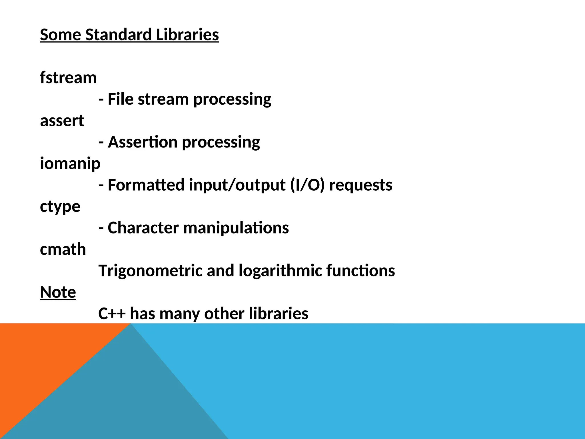 Some Standard Libraries
fstream
- File stream processing
assert
- Assertion processing
iomanip
- Formatted input/output (I/O) requests
ctype
- Character manipulations
cmath
Trigonometric and logarithmic functions
Note
C++ has many other libraries
 