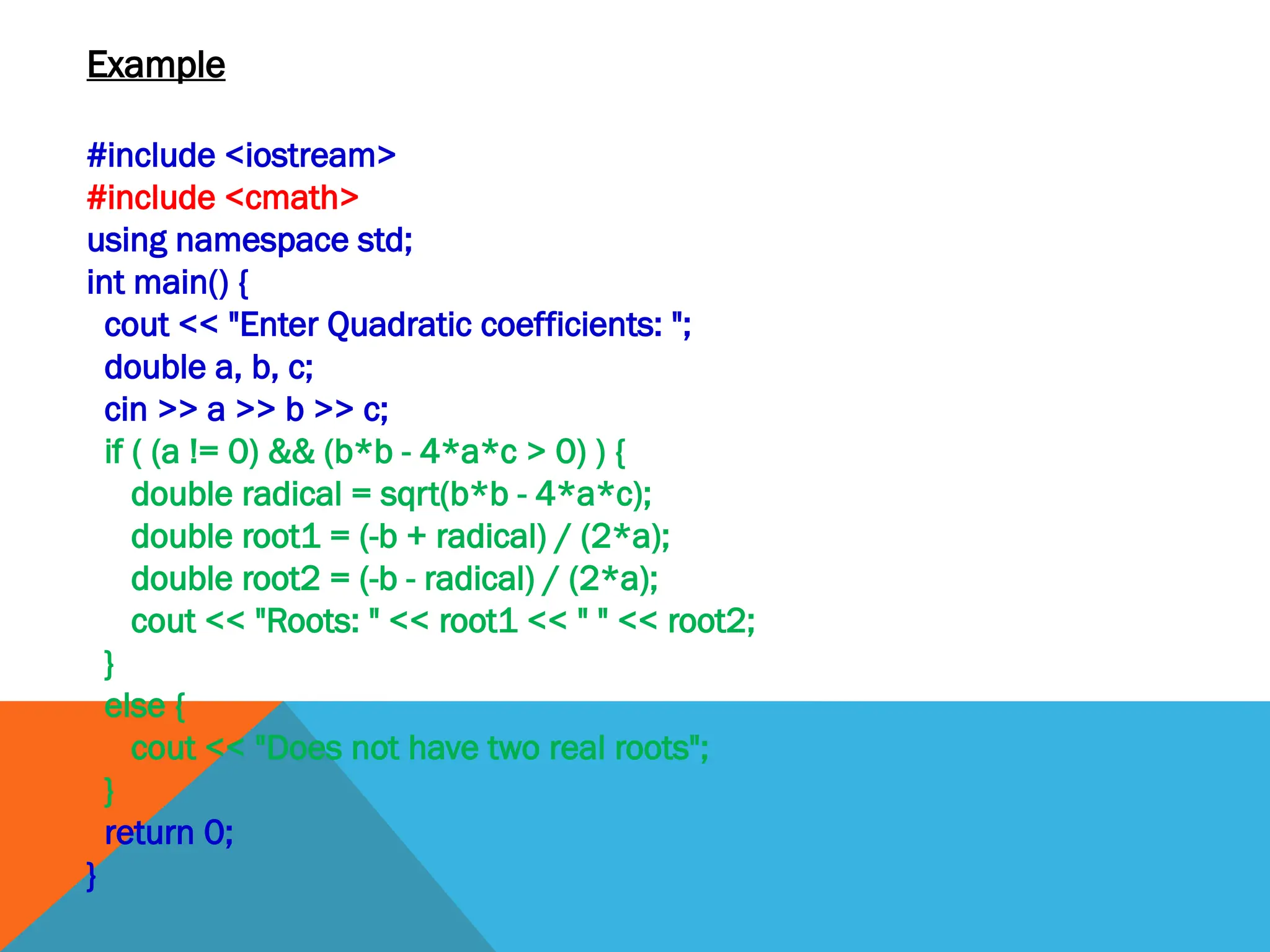 Example
#include <iostream>
#include <cmath>
using namespace std;
int main() {
cout << "Enter Quadratic coefficients: ";
double a, b, c;
cin >> a >> b >> c;
if ( (a != 0) && (b*b - 4*a*c > 0) ) {
double radical = sqrt(b*b - 4*a*c);
double root1 = (-b + radical) / (2*a);
double root2 = (-b - radical) / (2*a);
cout << "Roots: " << root1 << " " << root2;
}
else {
cout << "Does not have two real roots";
}
return 0;
}
 