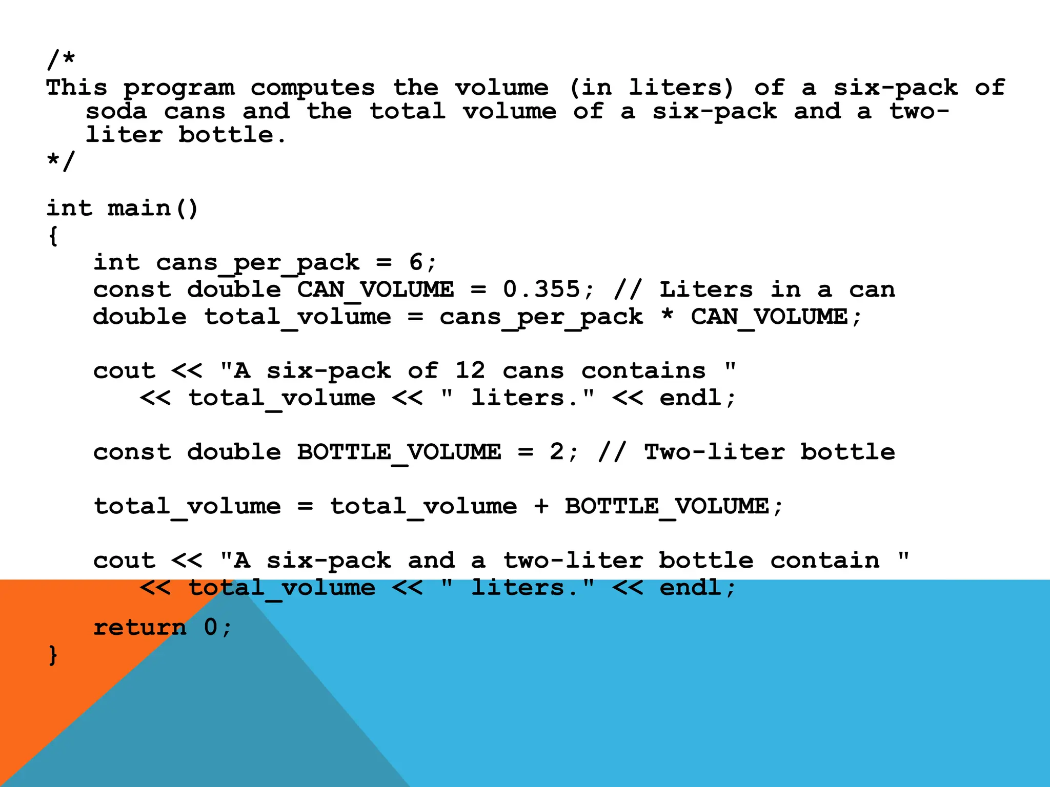 /*
This program computes the volume (in liters) of a six-pack of
soda cans and the total volume of a six-pack and a two-
liter bottle.
*/
int main()
{
int cans_per_pack = 6;
const double CAN_VOLUME = 0.355; // Liters in a can
double total_volume = cans_per_pack * CAN_VOLUME;
cout << "A six-pack of 12 cans contains "
<< total_volume << " liters." << endl;
const double BOTTLE_VOLUME = 2; // Two-liter bottle
total_volume = total_volume + BOTTLE_VOLUME;
cout << "A six-pack and a two-liter bottle contain "
<< total_volume << " liters." << endl;
return 0;
}
 