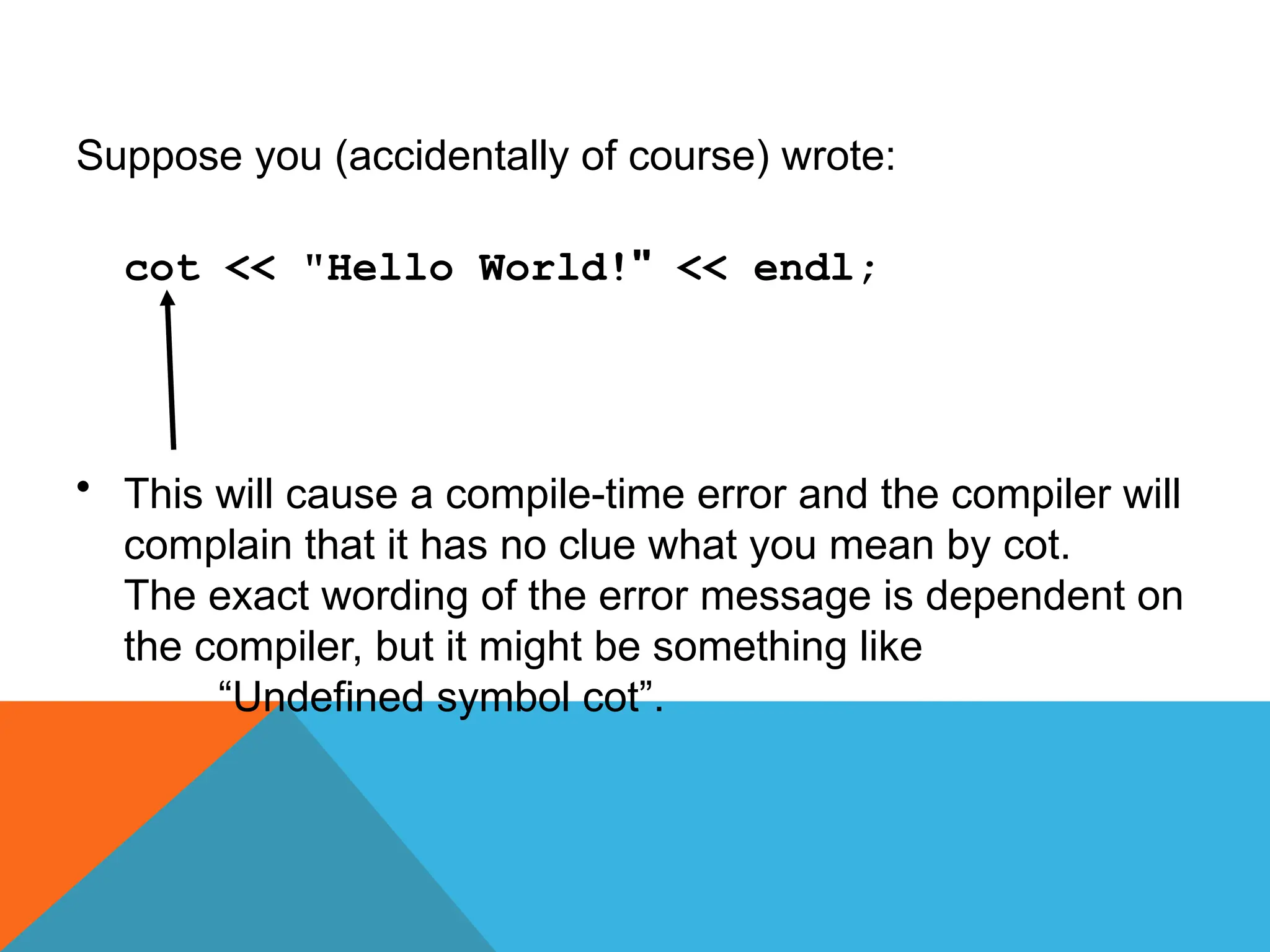 Suppose you (accidentally of course) wrote:
cot << "Hello World!" << endl;
• This will cause a compile-time error and the compiler will
complain that it has no clue what you mean by cot.
The exact wording of the error message is dependent on
the compiler, but it might be something like
“Undefined symbol cot”.
 