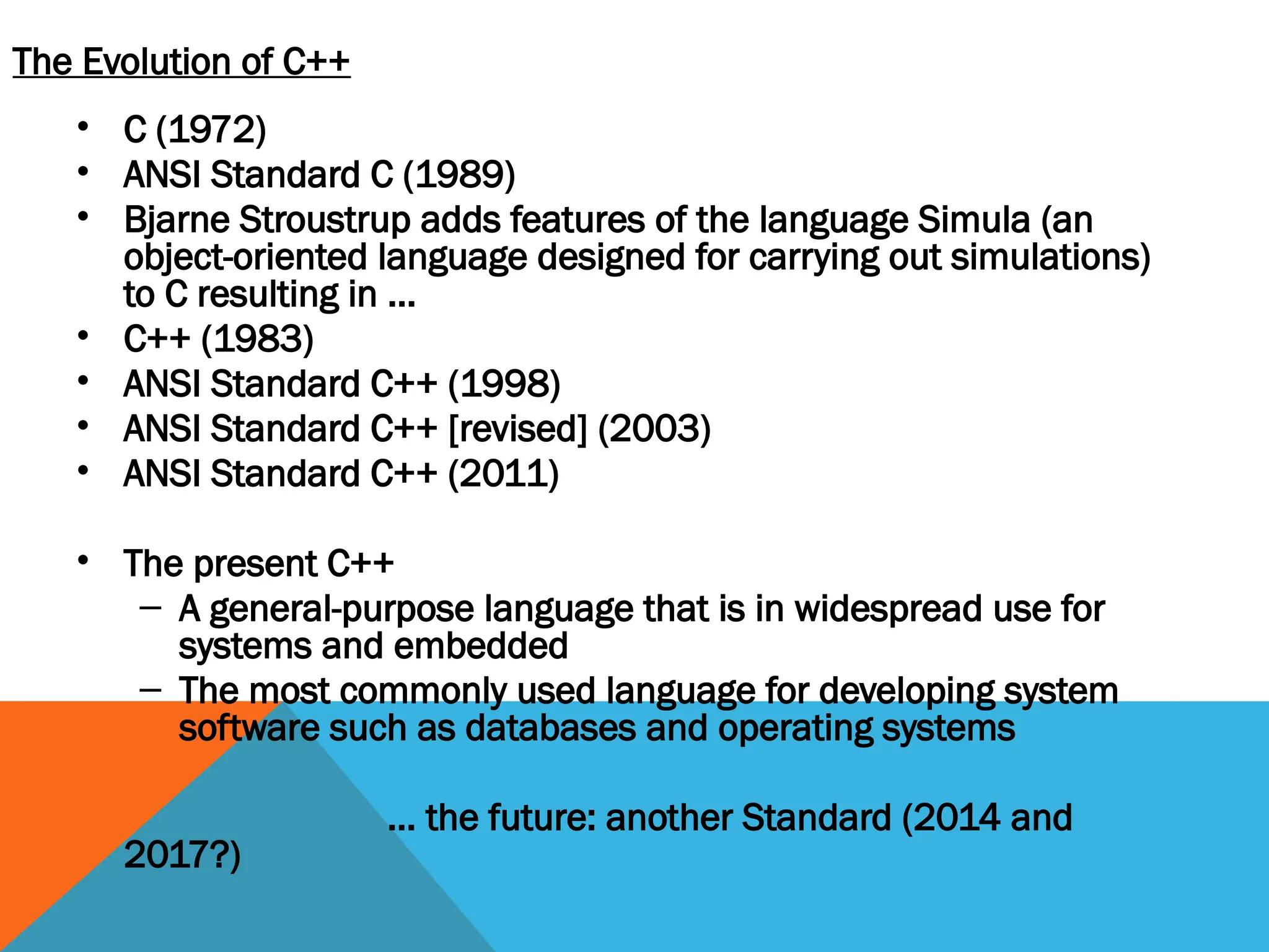 The Evolution of C++
• C (1972)
• ANSI Standard C (1989)
• Bjarne Stroustrup adds features of the language Simula (an
object-oriented language designed for carrying out simulations)
to C resulting in …
• C++ (1983)
• ANSI Standard C++ (1998)
• ANSI Standard C++ [revised] (2003)
• ANSI Standard C++ (2011)
• The present C++
– A general-purpose language that is in widespread use for
systems and embedded
– The most commonly used language for developing system
software such as databases and operating systems
… the future: another Standard (2014 and
2017?)
 