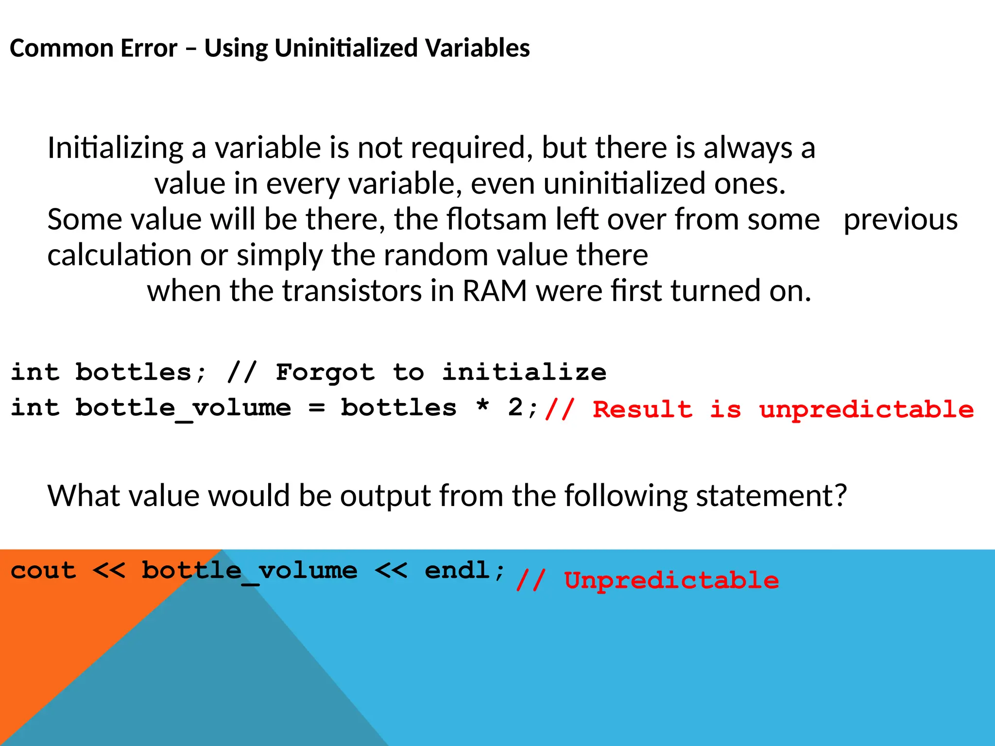 Common Error – Using Uninitialized Variables
Initializing a variable is not required, but there is always a
value in every variable, even uninitialized ones.
Some value will be there, the flotsam left over from some previous
calculation or simply the random value there
when the transistors in RAM were first turned on.
int bottles; // Forgot to initialize
int bottle_volume = bottles * 2;
What value would be output from the following statement?
cout << bottle_volume << endl; // Unpredictable
// Result is unpredictable
 
