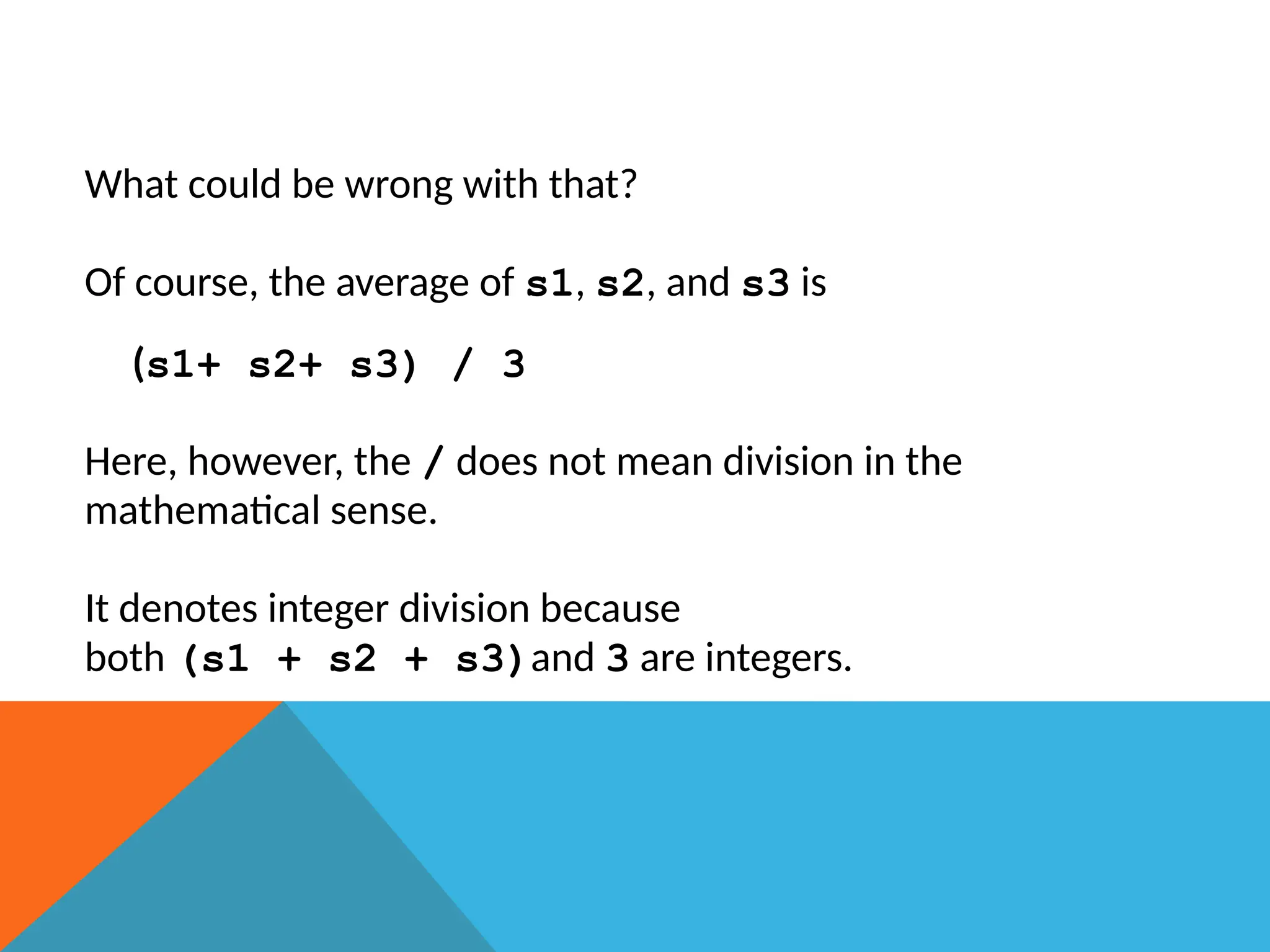 What could be wrong with that?
Of course, the average of s1, s2, and s3 is
(s1+ s2+ s3) / 3
Here, however, the / does not mean division in the
mathematical sense.
It denotes integer division because
both (s1 + s2 + s3)and 3 are integers.
 