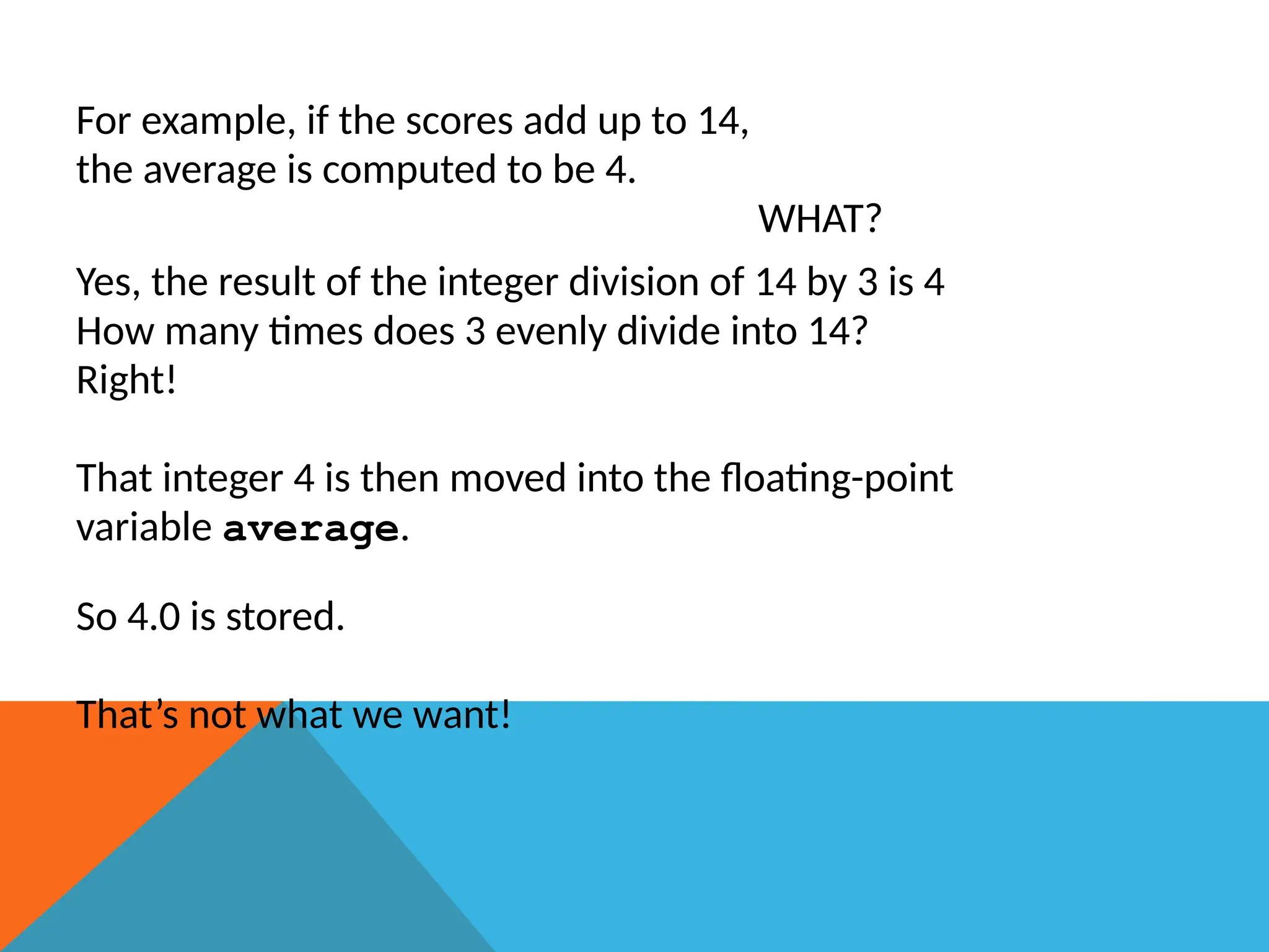 For example, if the scores add up to 14,
the average is computed to be 4.
WHAT?
Yes, the result of the integer division of 14 by 3 is 4
How many times does 3 evenly divide into 14?
Right!
That integer 4 is then moved into the floating-point
variable average.
So 4.0 is stored.
That’s not what we want!
 