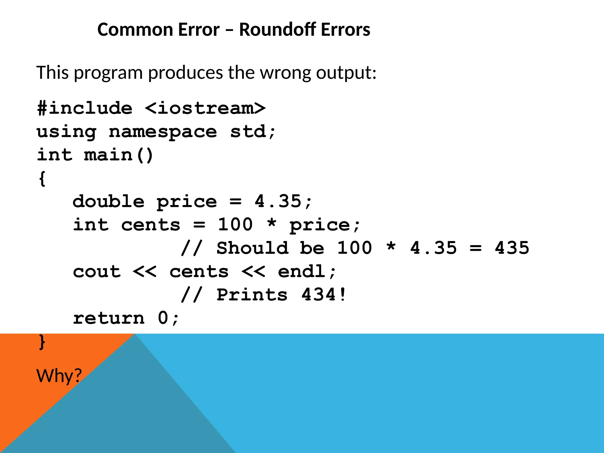 Common Error – Roundoff Errors
This program produces the wrong output:
#include <iostream>
using namespace std;
int main()
{
double price = 4.35;
int cents = 100 * price;
// Should be 100 * 4.35 = 435
cout << cents << endl;
// Prints 434!
return 0;
}
Why?
 