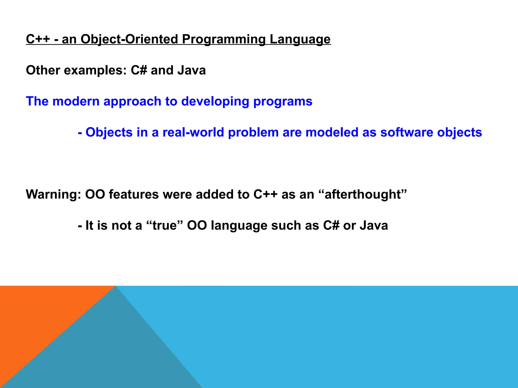C++ - an Object-Oriented Programming Language
Other examples: C# and Java
The modern approach to developing programs
- Objects in a real-world problem are modeled as software objects
Warning: OO features were added to C++ as an “afterthought”
- It is not a “true” OO language such as C# or Java
 