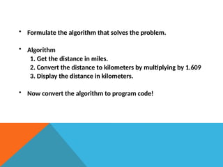 • Formulate the algorithm that solves the problem.
• Algorithm
1. Get the distance in miles.
2. Convert the distance to kilometers by multiplying by 1.609
3. Display the distance in kilometers.
• Now convert the algorithm to program code!
 
