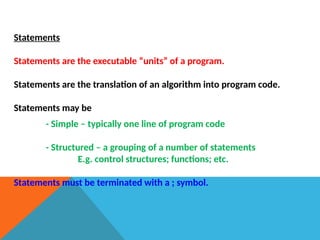 Statements
Statements are the executable “units” of a program.
Statements are the translation of an algorithm into program code.
Statements may be
- Simple – typically one line of program code
- Structured – a grouping of a number of statements
E.g. control structures; functions; etc.
Statements must be terminated with a ; symbol.
 