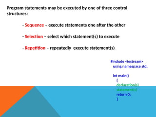Program statements may be executed by one of three control
structures:
- Sequence – execute statements one after the other
- Selection – select which statement(s) to execute
- Repetition – repeatedly execute statement(s)
#include <iostream>
using namespace std;
int main()
{
declaration(s)
statement(s)
return 0;
}
 