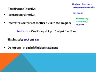 The #include Directive
• Preprocessor directive
• Inserts the contents of another file into the program
iostream is C++ library of input/output functions
This includes cout and cin
• Do not use ; at end of #include statement
#include <iostream>
using namespace std;
int main()
{
declaration(s)
statement(s)
return 0;
}
 
