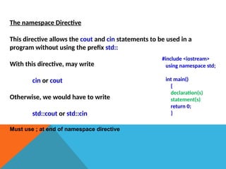 The namespace Directive
This directive allows the cout and cin statements to be used in a
program without using the prefix std::
With this directive, may write
cin or cout
Otherwise, we would have to write
std::cout or std::cin
Must use ; at end of namespace directive
#include <iostream>
using namespace std;
int main()
{
declaration(s)
statement(s)
return 0;
}
 