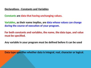 Declarations - Constants and Variables
Constants are data that having unchanging values.
Variables, as their name implies, are data whose values can change
during the course of execution of your program.
For both constants and variables, the name, the data type, and value
must be specified.
Any variable in your program must be defined before it can be used
Data type specifies whether data is integral, real, character or logical.
 