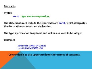 Constants
Syntax
const type name = expression;
The statement must include the reserved word const, which designates
the declaration as a constant declaration.
The type specification is optional and will be assumed to be integer.
Examples
const float TAXRATE = 0.0675;
const int NUMSTATES = 50;
Convention is to use uppercase letters for names of constants.
 