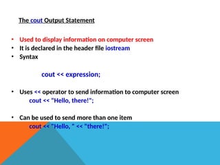The cout Output Statement
• Used to display information on computer screen
• It is declared in the header file iostream
• Syntax
cout << expression;
• Uses << operator to send information to computer screen
cout << "Hello, there!";
• Can be used to send more than one item
cout << "Hello, " << "there!";
 