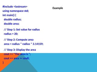 #include <iostream>
using namespace std;
int main() {
double radius;
double area;
// Step 1: Set value for radius
radius = 20;
// Step 2: Compute area
area = radius * radius * 3.14159;
// Step 3: Display the area
cout << "The area is ";
cout << area << endl;
}
Example
 