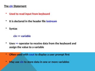 The cin Statement
• Used to read input from keyboard
• It is declared in the header file iostream
• Syntax
cin >> variable
• Uses >> operator to receive data from the keyboard and
assign the value to a variable
• Often used with cout to display a user prompt first
• May use cin to store data in one or more variables
 