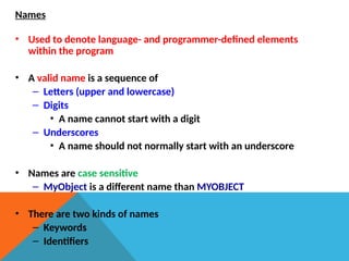 Names
• Used to denote language- and programmer-defined elements
within the program
• A valid name is a sequence of
– Letters (upper and lowercase)
– Digits
• A name cannot start with a digit
– Underscores
• A name should not normally start with an underscore
• Names are case sensitive
– MyObject is a different name than MYOBJECT
• There are two kinds of names
– Keywords
– Identifiers
 